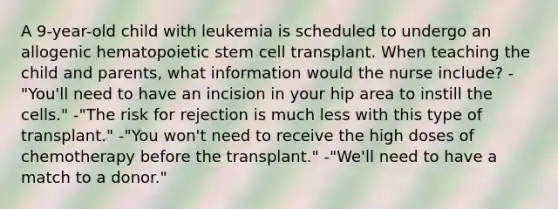 A 9-year-old child with leukemia is scheduled to undergo an allogenic hematopoietic stem cell transplant. When teaching the child and parents, what information would the nurse include? -"You'll need to have an incision in your hip area to instill the cells." -"The risk for rejection is much less with this type of transplant." -"You won't need to receive the high doses of chemotherapy before the transplant." -"We'll need to have a match to a donor."