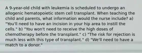 A 9-year-old child with leukemia is scheduled to undergo an allogenic hematopoietic stem cell transplant. When teaching the child and parents, what information would the nurse include? a) "You'll need to have an incision in your hip area to instill the cells." b) "You won't need to receive the high doses of chemotherapy before the transplant." c) "The risk for rejection is much less with this type of transplant." d) "We'll need to have a match to a donor."