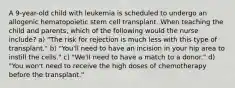 A 9-year-old child with leukemia is scheduled to undergo an allogenic hematopoietic stem cell transplant. When teaching the child and parents, which of the following would the nurse include? a) "The risk for rejection is much less with this type of transplant." b) "You'll need to have an incision in your hip area to instill the cells." c) "We'll need to have a match to a donor." d) "You won't need to receive the high doses of chemotherapy before the transplant."