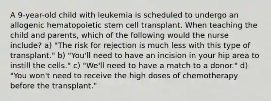 A 9-year-old child with leukemia is scheduled to undergo an allogenic hematopoietic stem cell transplant. When teaching the child and parents, which of the following would the nurse include? a) "The risk for rejection is much less with this type of transplant." b) "You'll need to have an incision in your hip area to instill the cells." c) "We'll need to have a match to a donor." d) "You won't need to receive the high doses of chemotherapy before the transplant."