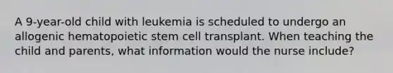 A 9-year-old child with leukemia is scheduled to undergo an allogenic hematopoietic stem cell transplant. When teaching the child and parents, what information would the nurse include?