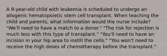 A 9-year-old child with leukemia is scheduled to undergo an allogenic hematopoietic stem cell transplant. When teaching the child and parents, what information would the nurse include? "We'll need to have a match to a donor." "The risk for rejection is much less with this type of transplant." "You'll need to have an incision in your hip area to instill the cells." "You won't need to receive the high doses of chemotherapy before the transplant."