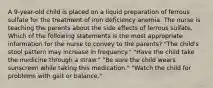 A 9-year-old child is placed on a liquid preparation of ferrous sulfate for the treatment of iron deficiency anemia. The nurse is teaching the parents about the side effects of ferrous sulfate. Which of the following statements is the most appropriate information for the nurse to convey to the parents? "The child's stool pattern may increase in frequency." "Have the child take the medicine through a straw." "Be sure the child wears sunscreen while taking this medication." "Watch the child for problems with gait or balance."