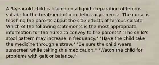 A 9-year-old child is placed on a liquid preparation of ferrous sulfate for the treatment of iron deficiency anemia. The nurse is teaching the parents about the side effects of ferrous sulfate. Which of the following statements is the most appropriate information for the nurse to convey to the parents? "The child's stool pattern may increase in frequency." "Have the child take the medicine through a straw." "Be sure the child wears sunscreen while taking this medication." "Watch the child for problems with gait or balance."