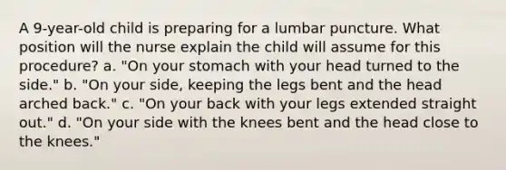 A 9-year-old child is preparing for a lumbar puncture. What position will the nurse explain the child will assume for this procedure? a. "On your stomach with your head turned to the side." b. "On your side, keeping the legs bent and the head arched back." c. "On your back with your legs extended straight out." d. "On your side with the knees bent and the head close to the knees."