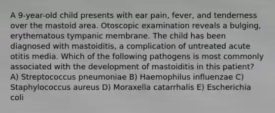 A 9-year-old child presents with ear pain, fever, and tenderness over the mastoid area. Otoscopic examination reveals a bulging, erythematous tympanic membrane. The child has been diagnosed with mastoiditis, a complication of untreated acute otitis media. Which of the following pathogens is most commonly associated with the development of mastoiditis in this patient? A) Streptococcus pneumoniae B) Haemophilus influenzae C) Staphylococcus aureus D) Moraxella catarrhalis E) Escherichia coli