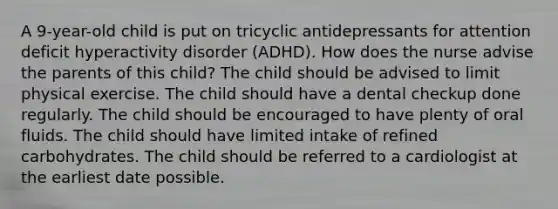 A 9-year-old child is put on tricyclic antidepressants for attention deficit hyperactivity disorder (ADHD). How does the nurse advise the parents of this child? The child should be advised to limit physical exercise. The child should have a dental checkup done regularly. The child should be encouraged to have plenty of oral fluids. The child should have limited intake of refined carbohydrates. The child should be referred to a cardiologist at the earliest date possible.