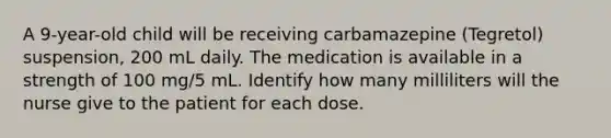 A 9-year-old child will be receiving carbamazepine (Tegretol) suspension, 200 mL daily. The medication is available in a strength of 100 mg/5 mL. Identify how many milliliters will the nurse give to the patient for each dose.