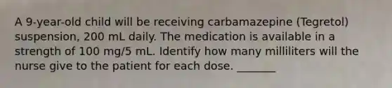 A 9-year-old child will be receiving carbamazepine (Tegretol) suspension, 200 mL daily. The medication is available in a strength of 100 mg/5 mL. Identify how many milliliters will the nurse give to the patient for each dose. _______