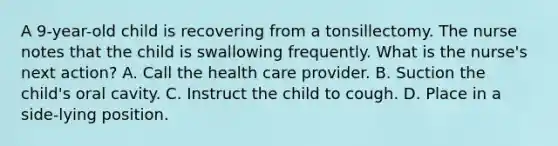 A 9-year-old child is recovering from a tonsillectomy. The nurse notes that the child is swallowing frequently. What is the nurse's next action? A. Call the health care provider. B. Suction the child's oral cavity. C. Instruct the child to cough. D. Place in a side-lying position.