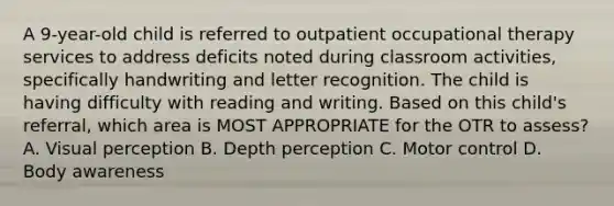 A 9-year-old child is referred to outpatient occupational therapy services to address deficits noted during classroom activities, specifically handwriting and letter recognition. The child is having difficulty with reading and writing. Based on this child's referral, which area is MOST APPROPRIATE for the OTR to assess? A. Visual perception B. Depth perception C. Motor control D. Body awareness