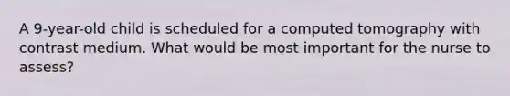 A 9-year-old child is scheduled for a computed tomography with contrast medium. What would be most important for the nurse to assess?