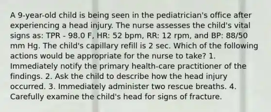 A 9-year-old child is being seen in the pediatrician's office after experiencing a head injury. The nurse assesses the child's vital signs as: TPR - 98.0 F, HR: 52 bpm, RR: 12 rpm, and BP: 88/50 mm Hg. The child's capillary refill is 2 sec. Which of the following actions would be appropriate for the nurse to take? 1. Immediately notify the primary health-care practitioner of the findings. 2. Ask the child to describe how the head injury occurred. 3. Immediately administer two rescue breaths. 4. Carefully examine the child's head for signs of fracture.