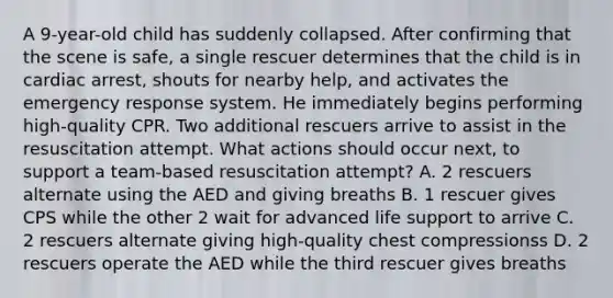 A 9-year-old child has suddenly collapsed. After confirming that the scene is safe, a single rescuer determines that the child is in cardiac arrest, shouts for nearby help, and activates the emergency response system. He immediately begins performing high-quality CPR. Two additional rescuers arrive to assist in the resuscitation attempt. What actions should occur next, to support a team-based resuscitation attempt? A. 2 rescuers alternate using the AED and giving breaths B. 1 rescuer gives CPS while the other 2 wait for advanced life support to arrive C. 2 rescuers alternate giving high-quality chest compressionss D. 2 rescuers operate the AED while the third rescuer gives breaths