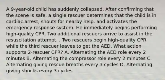 A 9-year-old child has suddenly collapsed. After confirming that the scene is safe, a single rescuer determines that the child is in cardiac arrest, shouts for nearby help, and activates the emergency response system. He immediately begins performing high-quality CPR. Two additional rescuers arrive to assist in the resuscitation attempt. . Two rescuers begin high-quality CPR while the third rescuer leaves to get the AED. What action supports 2-rescuer CPR? A. Alternating the AED role every 2 minutes B. Alternating the compressor role every 2 minutes C. Alternating giving rescue breaths every 3 cycles D. Alternating giving shocks every 3 cycles