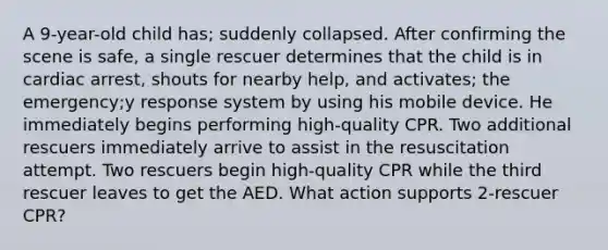 A 9-year-old child has; suddenly collapsed. After confirming the scene is safe, a single rescuer determines that the child is in cardiac arrest, shouts for nearby help, and activates; the emergency;y response system by using his mobile device. He immediately begins performing high-quality CPR. Two additional rescuers immediately arrive to assist in the resuscitation attempt. Two rescuers begin high-quality CPR while the third rescuer leaves to get the AED. What action supports 2-rescuer CPR?