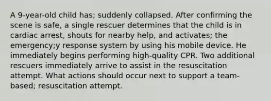 A 9-year-old child has; suddenly collapsed. After confirming the scene is safe, a single rescuer determines that the child is in cardiac arrest, shouts for nearby help, and activates; the emergency;y response system by using his mobile device. He immediately begins performing high-quality CPR. Two additional rescuers immediately arrive to assist in the resuscitation attempt. What actions should occur next to support a team-based; resuscitation attempt.