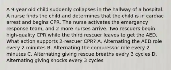 A 9-year-old child suddenly collapses in the hallway of a hospital. A nurse finds the child and determines that the child is in cardiac arrest and begins CPR. The nurse activates the emergency response team, and 2 more nurses arrive. Two rescuers begin high-quality CPR while the third rescuer leaves to get the AED. What action supports 2-rescuer CPR? A. Alternating the AED role every 2 minutes B. Alternating the compressor role every 2 minutes C. Alternating giving rescue breaths every 3 cycles D. Alternating giving shocks every 3 cycles