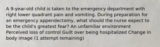 A 9-year-old child is taken to the emergency department with right lower quadrant pain and vomiting. During preparation for an emergency appendectomy, what should the nurse expect to be the child's greatest fear? An unfamiliar environment Perceived loss of control Guilt over being hospitalized Change in body image (1 attempt remaining)