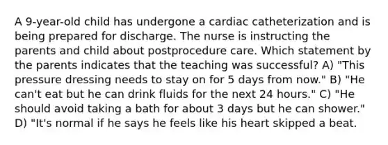 A 9-year-old child has undergone a cardiac catheterization and is being prepared for discharge. The nurse is instructing the parents and child about postprocedure care. Which statement by the parents indicates that the teaching was successful? A) "This pressure dressing needs to stay on for 5 days from now." B) "He can't eat but he can drink fluids for the next 24 hours." C) "He should avoid taking a bath for about 3 days but he can shower." D) "It's normal if he says he feels like his heart skipped a beat.