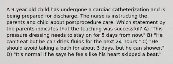 A 9-year-old child has undergone a cardiac catheterization and is being prepared for discharge. The nurse is instructing the parents and child about postprocedure care. Which statement by the parents indicates that the teaching was successful? A) "This pressure dressing needs to stay on for 5 days from now." B) "He can't eat but he can drink fluids for the next 24 hours." C) "He should avoid taking a bath for about 3 days, but he can shower." D) "It's normal if he says he feels like his heart skipped a beat."