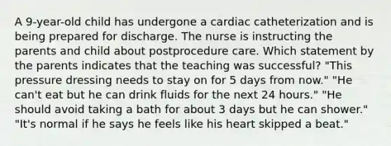 A 9-year-old child has undergone a cardiac catheterization and is being prepared for discharge. The nurse is instructing the parents and child about postprocedure care. Which statement by the parents indicates that the teaching was successful? "This pressure dressing needs to stay on for 5 days from now." "He can't eat but he can drink fluids for the next 24 hours." "He should avoid taking a bath for about 3 days but he can shower." "It's normal if he says he feels like his heart skipped a beat."