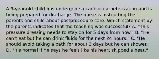 A 9-year-old child has undergone a cardiac catheterization and is being prepared for discharge. The nurse is instructing the parents and child about postprocedure care. Which statement by the parents indicates that the teaching was successful? A. "This pressure dressing needs to stay on for 5 days from now." B. "He can't eat but he can drink fluids for the next 24 hours." C. "He should avoid taking a bath for about 3 days but he can shower." D. "It's normal if he says he feels like his heart skipped a beat."