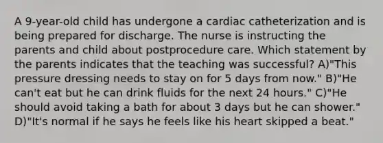 A 9-year-old child has undergone a cardiac catheterization and is being prepared for discharge. The nurse is instructing the parents and child about postprocedure care. Which statement by the parents indicates that the teaching was successful? A)"This pressure dressing needs to stay on for 5 days from now." B)"He can't eat but he can drink fluids for the next 24 hours." C)"He should avoid taking a bath for about 3 days but he can shower." D)"It's normal if he says he feels like his heart skipped a beat."