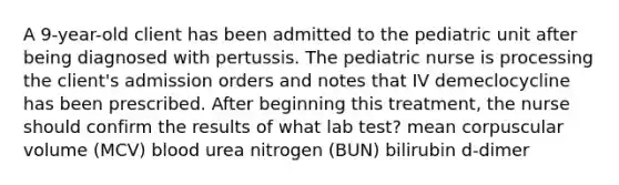 A 9-year-old client has been admitted to the pediatric unit after being diagnosed with pertussis. The pediatric nurse is processing the client's admission orders and notes that IV demeclocycline has been prescribed. After beginning this treatment, the nurse should confirm the results of what lab test? mean corpuscular volume (MCV) blood urea nitrogen (BUN) bilirubin d-dimer