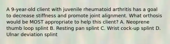 A 9-year-old client with juvenile rheumatoid arthritis has a goal to decrease stiffness and promote joint alignment. What orthosis would be MOST appropriate to help this client? A. Neoprene thumb loop splint B. Resting pan splint C. Wrist cock-up splint D. Ulnar deviation splint