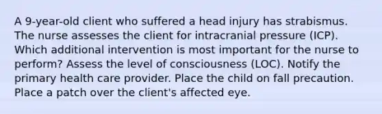 A 9-year-old client who suffered a head injury has strabismus. The nurse assesses the client for intracranial pressure (ICP). Which additional intervention is most important for the nurse to perform? Assess the level of consciousness (LOC). Notify the primary health care provider. Place the child on fall precaution. Place a patch over the client's affected eye.