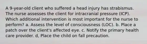 A 9-year-old client who suffered a head injury has strabismus. The nurse assesses the client for intracranial pressure (ICP). Which additional intervention is most important for the nurse to perform? a. Assess the level of consciousness (LOC). b. Place a patch over the client's affected eye. c. Notify the primary health care provider. d, Place the child on fall precaution.