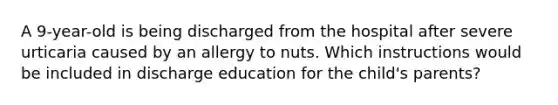 A 9-year-old is being discharged from the hospital after severe urticaria caused by an allergy to nuts. Which instructions would be included in discharge education for the child's parents?