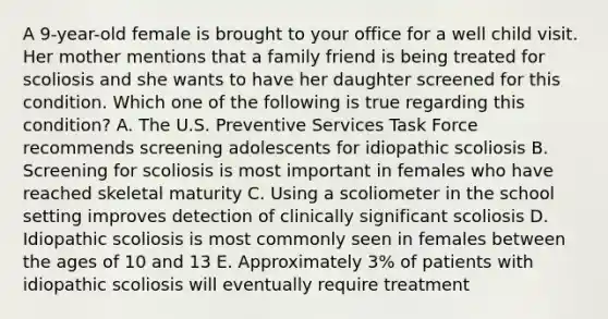 A 9-year-old female is brought to your office for a well child visit. Her mother mentions that a family friend is being treated for scoliosis and she wants to have her daughter screened for this condition. Which one of the following is true regarding this condition? A. The U.S. Preventive Services Task Force recommends screening adolescents for idiopathic scoliosis B. Screening for scoliosis is most important in females who have reached skeletal maturity C. Using a scoliometer in the school setting improves detection of clinically significant scoliosis D. Idiopathic scoliosis is most commonly seen in females between the ages of 10 and 13 E. Approximately 3% of patients with idiopathic scoliosis will eventually require treatment