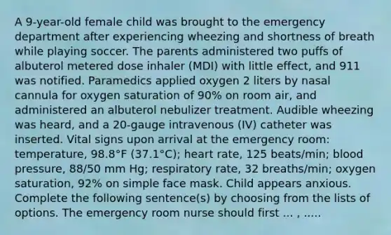 A 9-year-old female child was brought to the emergency department after experiencing wheezing and shortness of breath while playing soccer. The parents administered two puffs of albuterol metered dose inhaler (MDI) with little effect, and 911 was notified. Paramedics applied oxygen 2 liters by nasal cannula for oxygen saturation of 90% on room air, and administered an albuterol nebulizer treatment. Audible wheezing was heard, and a 20-gauge intravenous (IV) catheter was inserted. Vital signs upon arrival at the emergency room: temperature, 98.8°F (37.1°C); heart rate, 125 beats/min; blood pressure, 88/50 mm Hg; respiratory rate, 32 breaths/min; oxygen saturation, 92% on simple face mask. Child appears anxious. Complete the following sentence(s) by choosing from the lists of options. The emergency room nurse should first ... , .....