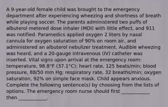 A 9-year-old female child was brought to the emergency department after experiencing wheezing and shortness of breath while playing soccer. The parents administered two puffs of albuterol metered dose inhaler (MDI) with little effect, and 911 was notified. Paramedics applied oxygen 2 liters by nasal cannula for oxygen saturation of 90% on room air, and administered an albuterol nebulizer treatment. Audible wheezing was heard, and a 20-gauge intravenous (IV) catheter was inserted. Vital signs upon arrival at the emergency room: temperature, 98.8°F (37.1°C); heart rate, 125 beats/min; blood pressure, 88/50 mm Hg; respiratory rate, 32 breaths/min; oxygen saturation, 92% on simple face mask. Child appears anxious. Complete the following sentence(s) by choosing from the lists of options. The emergency room nurse should first ____________ then ____________.