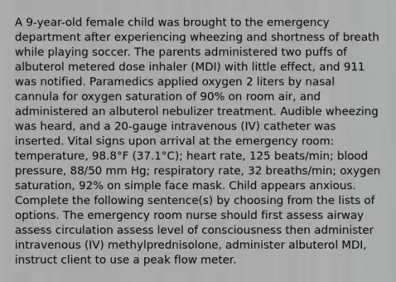 A 9-year-old female child was brought to the emergency department after experiencing wheezing and shortness of breath while playing soccer. The parents administered two puffs of albuterol metered dose inhaler (MDI) with little effect, and 911 was notified. Paramedics applied oxygen 2 liters by nasal cannula for oxygen saturation of 90% on room air, and administered an albuterol nebulizer treatment. Audible wheezing was heard, and a 20-gauge intravenous (IV) catheter was inserted. Vital signs upon arrival at the emergency room: temperature, 98.8°F (37.1°C); heart rate, 125 beats/min; blood pressure, 88/50 mm Hg; respiratory rate, 32 breaths/min; oxygen saturation, 92% on simple face mask. Child appears anxious. Complete the following sentence(s) by choosing from the lists of options. The emergency room nurse should first assess airway assess circulation assess level of consciousness then administer intravenous (IV) methylprednisolone, administer albuterol MDI, instruct client to use a peak flow meter.