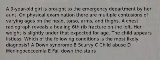 A 9-year-old girl is brought to the emergency department by her aunt. On physical examination there are multiple contusions of varying ages on the head, torso, arms, and thighs. A chest radiograph reveals a healing 6th rib fracture on the left. Her weight is slightly under that expected for age. The child appears listless. Which of the following conditions is the most likely diagnosis? A Down syndrome B Scurvy C Child abuse D Meningococcemia E Fall down the stairs