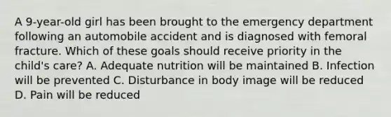 A 9-year-old girl has been brought to the emergency department following an automobile accident and is diagnosed with femoral fracture. Which of these goals should receive priority in the child's care? A. Adequate nutrition will be maintained B. Infection will be prevented C. Disturbance in body image will be reduced D. Pain will be reduced