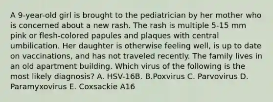 A 9-year-old girl is brought to the pediatrician by her mother who is concerned about a new rash. The rash is multiple 5-15 mm pink or flesh-colored papules and plaques with central umbilication. Her daughter is otherwise feeling well, is up to date on vaccinations, and has not traveled recently. The family lives in an old apartment building. Which virus of the following is the most likely diagnosis? A. HSV-16B. B.Poxvirus C. Parvovirus D. Paramyxovirus E. Coxsackie A16