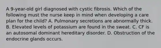 A 9-year-old girl diagnosed with cystic fibrosis. Which of the following must the nurse keep in mind when developing a care plan for the child? A. Pulmonary secretions are abnormally thick. B. Elevated levels of potassium are found in the sweat. C. CF is an autosomal dominant hereditary disorder. D. Obstruction of the endocrine glands occurs.