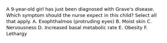 A 9-year-old girl has just been diagnosed with Grave's disease. Which symptom should the nurse expect in this child? Select all that apply. A. Exophthalmos (protruding eyes) B. Moist skin C. Nervousness D. Increased basal metabolic rate E. Obesity F. Lethargy