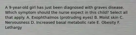 A 9-year-old girl has just been diagnosed with graves disease. Which symptom should the nurse expect in this child? Select all that apply. A. Exophthalmos (protruding eyes) B. Moist skin C. Nervousness D. Increased basal metabolic rate E. Obesity F. Lethargy