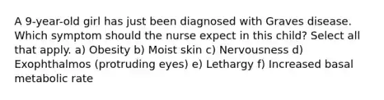 A 9-year-old girl has just been diagnosed with Graves disease. Which symptom should the nurse expect in this child? Select all that apply. a) Obesity b) Moist skin c) Nervousness d) Exophthalmos (protruding eyes) e) Lethargy f) Increased basal metabolic rate