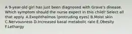 A 9-year-old girl has just been diagnosed with Grave's disease. Which symptom should the nurse expect in this child? Select all that apply. A.Exophthalmos (protruding eyes) B.Moist skin C.Nervousness D.Increased basal metabolic rate E.Obesity F.Lethargy