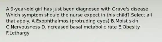 A 9-year-old girl has just been diagnosed with Grave's disease. Which symptom should the nurse expect in this child? Select all that apply. A.Exophthalmos (protruding eyes) B.Moist skin C.Nervousness D.Increased basal metabolic rate E.Obesity F.Lethargy