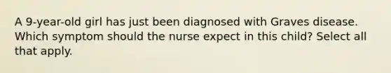 A 9-year-old girl has just been diagnosed with Graves disease. Which symptom should the nurse expect in this child? Select all that apply.