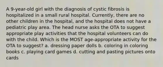 A 9-year-old girl with the diagnosis of cystic fibrosis is hospitalized in a small rural hospital. Currently, there are no other children in the hospital, and the hospital does not have a pediatric play area. The head nurse asks the OTA to suggest appropriate play activities that the hospital volunteers can do with the child. Which is the MOST age-appropriate activity for the OTA to suggest? a. dressing paper dolls b. coloring in coloring books c. playing card games d. cutting and pasting pictures onto cards