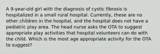 A 9-year-old girl with the diagnosis of cystic fibrosis is hospitalized in a small rural hospital. Currently, these are no other children in the hospital, and the hospital does not have a pediatric play area. The head nurse asks the OTA to suggest appropriate play activities that hospital volunteers can do with the child. Which is the most age appropriate activity for the OTA to suggest?