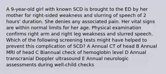 A 9-year-old girl with known SCD is brought to the ED by her mother for right-sided weakness and slurring of speech of 2 hours' duration. She denies any associated pain. Her vital signs are within normal limits for her age. Physical examination confirms right arm and right leg weakness and slurred speech. Which of the following screening tests might have helped to prevent this complication of SCD? A Annual CT of head B Annual MRI of head C Biannual check of hemoglobin level D Annual transcranial Doppler ultrasound E Annual neurologic assessments during well-child checks